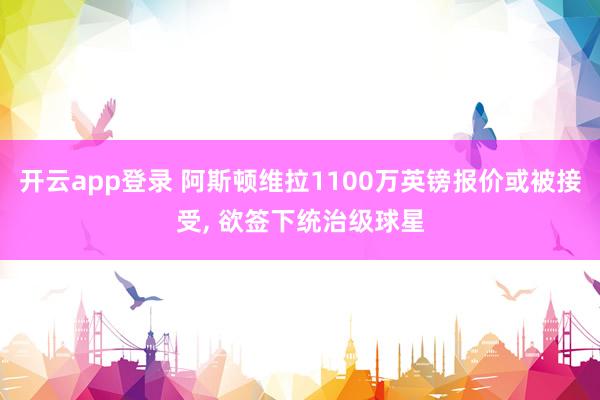 开云app登录 阿斯顿维拉1100万英镑报价或被接受， 欲签下统治级球星