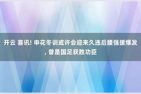 开云 喜讯! 申花冬训或许会迎来久违后腰强援爆发, 曾是国足获胜功臣