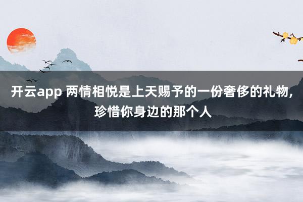 开云app 两情相悦是上天赐予的一份奢侈的礼物, 珍惜你身边的那个人