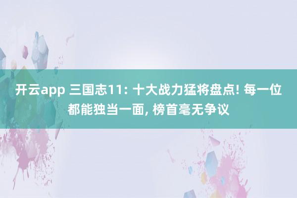 开云app 三国志11: 十大战力猛将盘点! 每一位都能独当一面， 榜首毫无争议