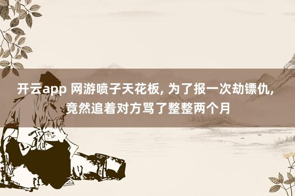 开云app 网游喷子天花板, 为了报一次劫镖仇, 竟然追着对方骂了整整两个月