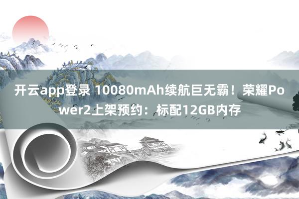开云app登录 10080mAh续航巨无霸！荣耀Power2上架预约：标配12GB内存