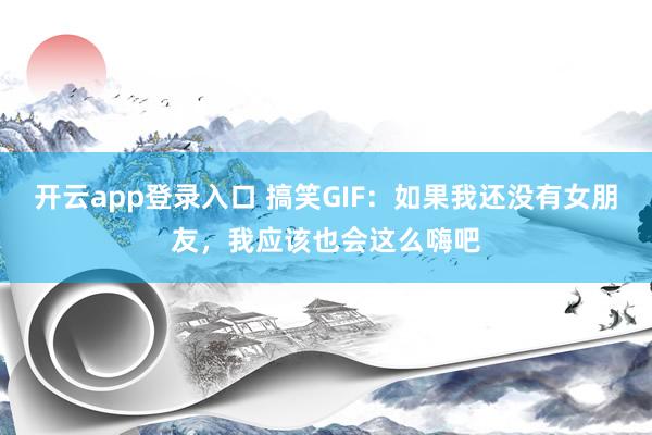 开云app登录入口 搞笑GIF：如果我还没有女朋友，我应该也会这么嗨吧