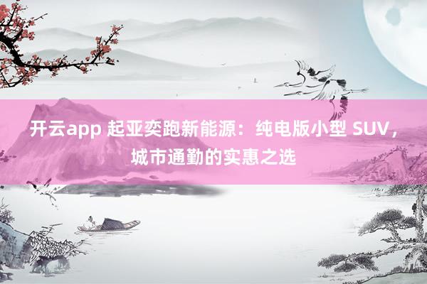 开云app 起亚奕跑新能源：纯电版小型 SUV，城市通勤的实惠之选