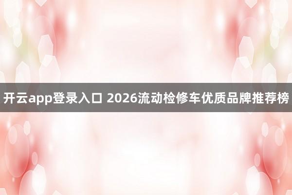 开云app登录入口 2026流动检修车优质品牌推荐榜