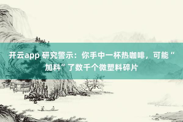 开云app 研究警示：你手中一杯热咖啡，可能“加料”了数千个微塑料碎片