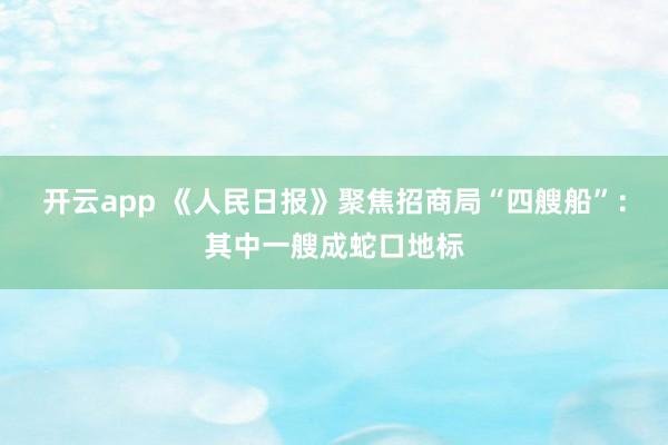 开云app 《人民日报》聚焦招商局“四艘船”：其中一艘成蛇口地标