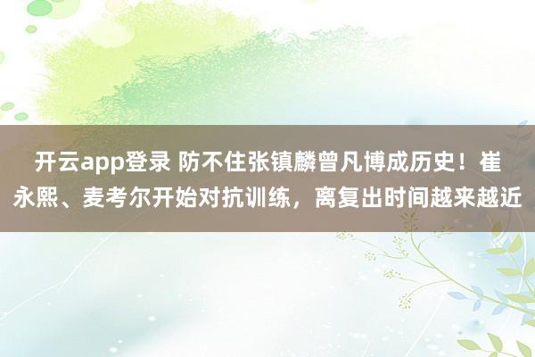 开云app登录 防不住张镇麟曾凡博成历史！崔永熙、麦考尔开始对抗训练，离复出时间越来越近