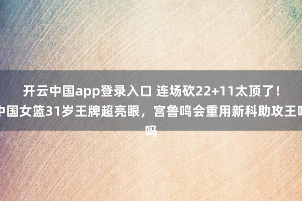 开云中国app登录入口 连场砍22+11太顶了！中国女篮31岁王牌超亮眼，宫鲁鸣会重用新科助攻王吗