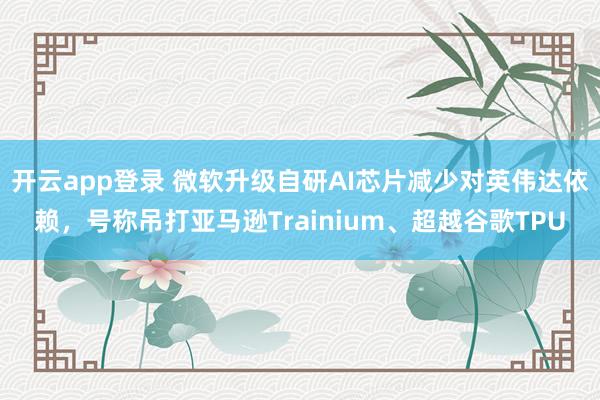 开云app登录 微软升级自研AI芯片减少对英伟达依赖，号称吊打亚马逊Trainium、超越谷歌TPU
