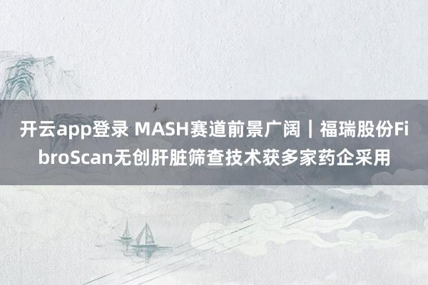 开云app登录 MASH赛道前景广阔|福瑞股份FibroScan无创肝脏筛查技术获多家药企采用