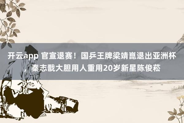 开云app 官宣退赛！国乒王牌梁靖崑退出亚洲杯，秦志戬大胆用人重用20岁新星陈俊菘