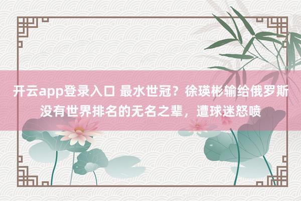 开云app登录入口 最水世冠？徐瑛彬输给俄罗斯没有世界排名的无名之辈，遭球迷怒喷