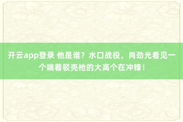 开云app登录 他是谁？水口战役，肖劲光看见一个端着驳壳枪的大高个在冲锋！