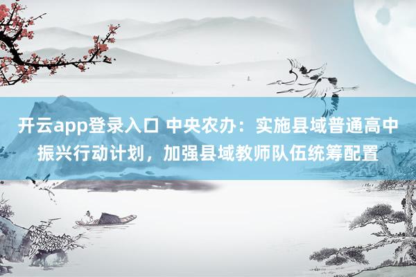 开云app登录入口 中央农办：实施县域普通高中振兴行动计划，加强县域教师队伍统筹配置