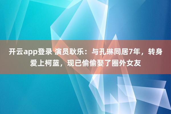 开云app登录 演员耿乐:与孔琳同居7年,转身爱上柯蓝,现已偷偷娶了圈外女友