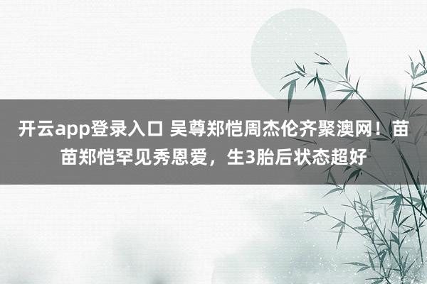 开云app登录入口 吴尊郑恺周杰伦齐聚澳网！苗苗郑恺罕见秀恩爱，生3胎后状态超好