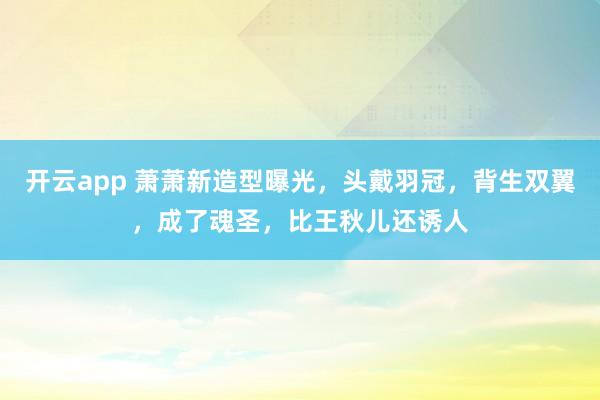 开云app 萧萧新造型曝光，头戴羽冠，背生双翼，成了魂圣，比王秋儿还诱人