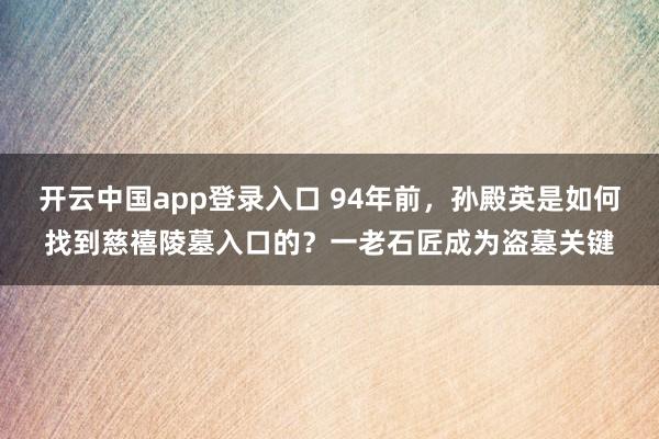 开云中国app登录入口 94年前，孙殿英是如何找到慈禧陵墓入口的？一老石匠成为盗墓关键