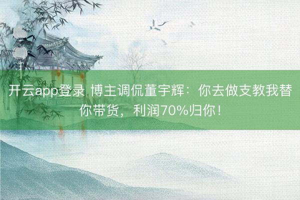 开云app登录 博主调侃董宇辉:你去做支教我替你带货,利润70%归你!