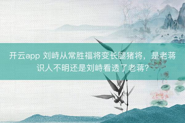 开云app 刘峙从常胜福将变长腿猪将，是老蒋识人不明还是刘峙看透了老蒋？
