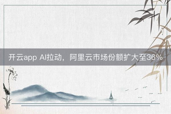 开云app AI拉动，阿里云市场份额扩大至36%