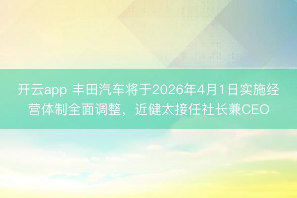 开云app 丰田汽车将于2026年4月1日实施经营体制全面调整，近健太接任社长兼CEO