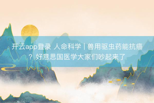 开云app登录 人命科学 | 兽用驱虫药能抗癌?好意思国医学大家们吵起来了