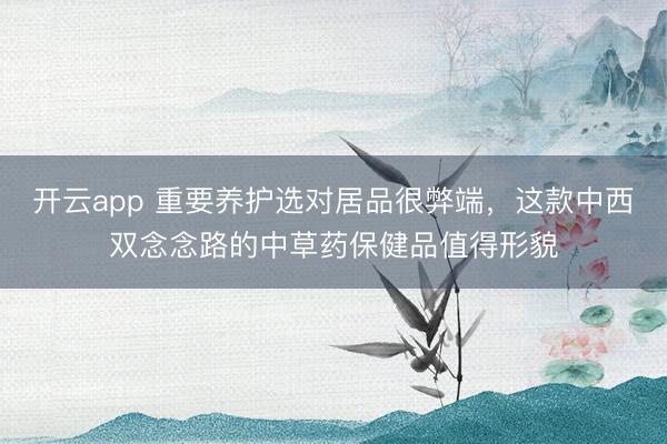 开云app 重要养护选对居品很弊端，这款中西双念念路的中草药保健品值得形貌