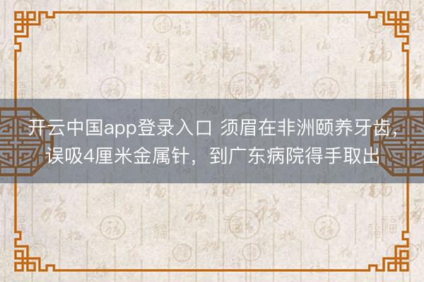 开云中国app登录入口 须眉在非洲颐养牙齿,误吸4厘米金属针,到广东病院得手取出
