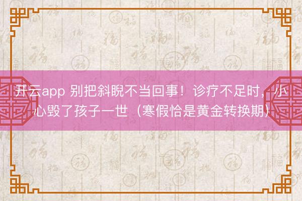开云app 别把斜睨不当回事！诊疗不足时，小心毁了孩子一世（寒假恰是黄金转换期）