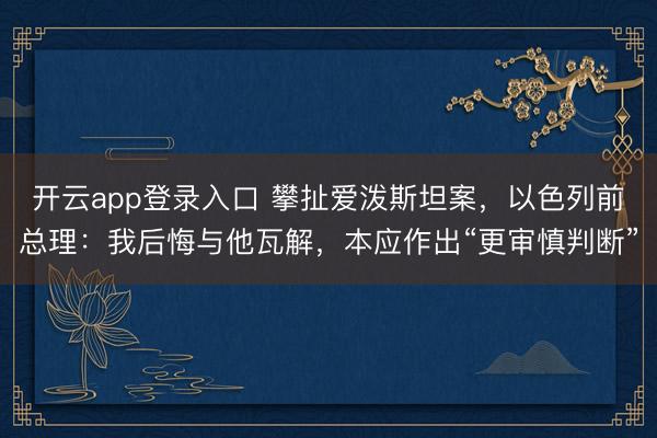 开云app登录入口 攀扯爱泼斯坦案，以色列前总理：我后悔与他瓦解，本应作出“更审慎判断”