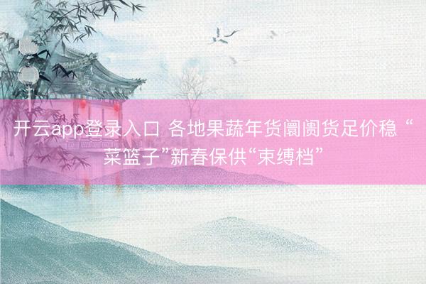 开云app登录入口 各地果蔬年货阛阓货足价稳 “菜篮子”新春保供“束缚档”