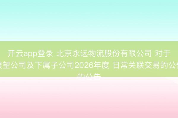 开云app登录 北京永远物流股份有限公司 对于展望公司及下属子公司2026年度 日常关联交易的公告