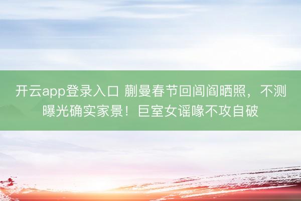 开云app登录入口 蒯曼春节回闾阎晒照，不测曝光确实家景！巨室女谣喙不攻自破
