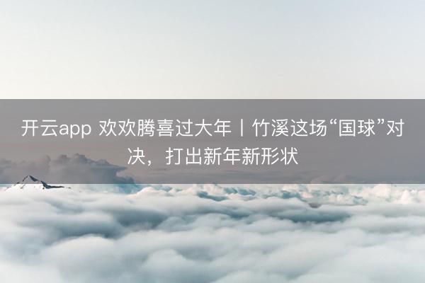 开云app 欢欢腾喜过大年丨竹溪这场“国球”对决,打出新年新形状