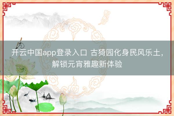 开云中国app登录入口 古猗园化身民风乐土,解锁元宵雅趣新体验