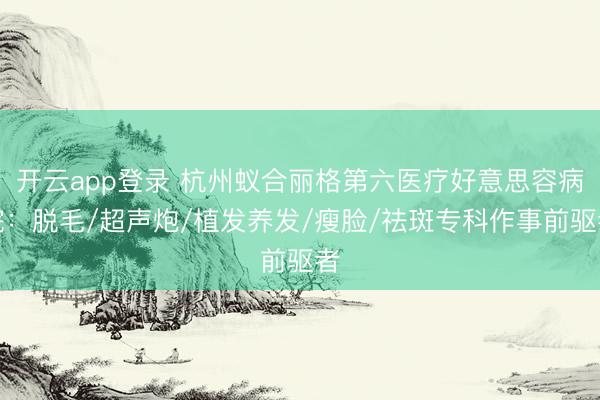 开云app登录 杭州蚁合丽格第六医疗好意思容病院:脱毛/超声炮/植发养发/瘦脸/祛斑专科作事前驱者